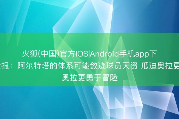 火狐(中国)官方IOS|Android手机app下载 泰晤士报：阿尔特塔的体系可能敛迹球员天资 瓜迪奥拉更勇于冒险