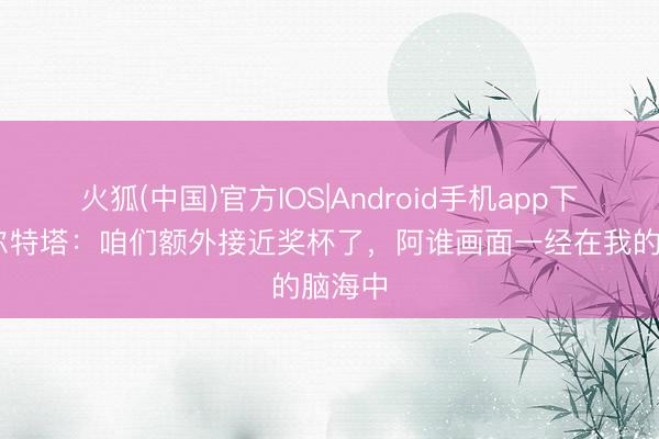 火狐(中国)官方IOS|Android手机app下载 阿尔特塔：咱们额外接近奖杯了，阿谁画面一经在我的脑海中