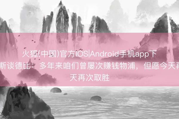 火狐(中国)官方IOS|Android手机app下载 莫耶斯谈德比：多年来咱们曾屡次赚钱物浦，但愿今天再次取胜
