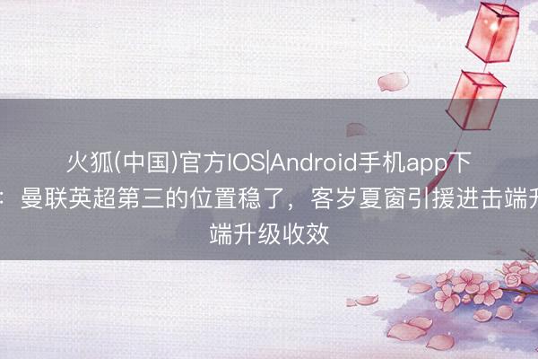 火狐(中国)官方IOS|Android手机app下载 詹俊：曼联英超第三的位置稳了，客岁夏窗引援进击端升级收效