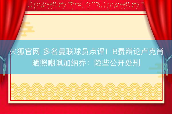 火狐官网 多名曼联球员点评！B费辩论卢克肖晒照嘲讽加纳乔：险些公开处刑