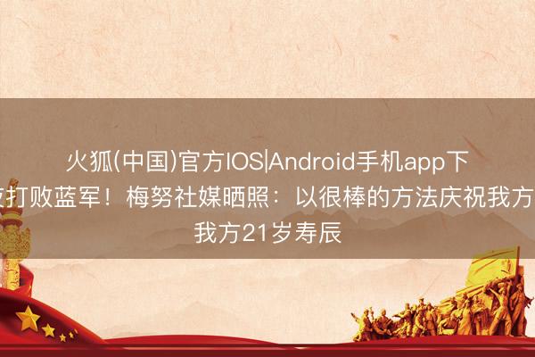 火狐(中国)官方IOS|Android手机app下载 寿辰夜打败蓝军！梅努社媒晒照：以很棒的方法庆祝我方21岁寿辰