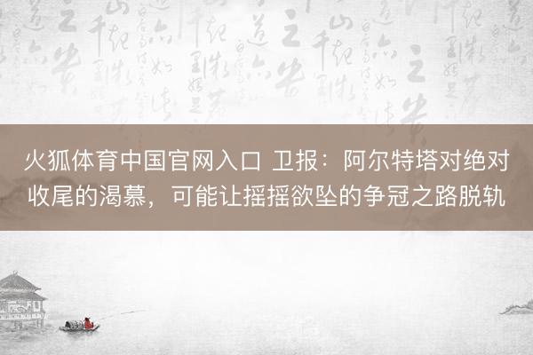 火狐体育中国官网入口 卫报：阿尔特塔对绝对收尾的渴慕，可能让摇摇欲坠的争冠之路脱轨