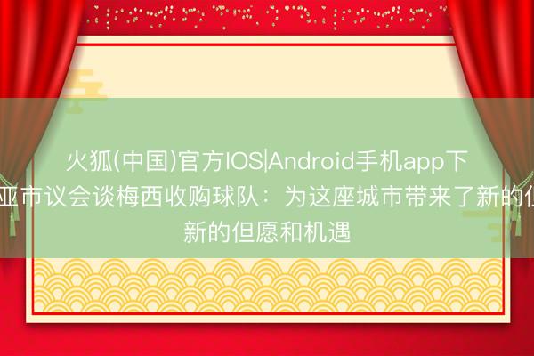 火狐(中国)官方IOS|Android手机app下载 科内利亚市议会谈梅西收购球队：为这座城市带来了新的但愿和机遇