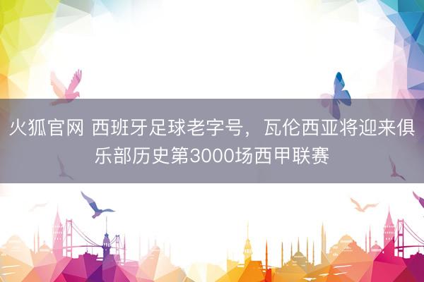 火狐官网 西班牙足球老字号，瓦伦西亚将迎来俱乐部历史第3000场西甲联赛