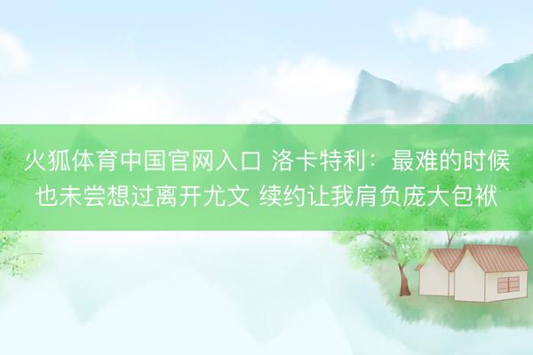 火狐体育中国官网入口 洛卡特利：最难的时候也未尝想过离开尤文 续约让我肩负庞大包袱
