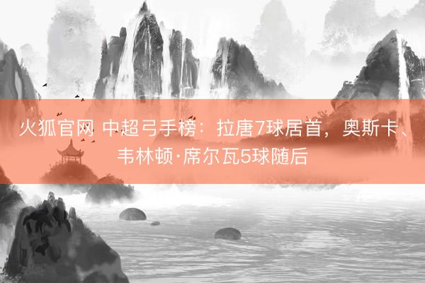 火狐官网 中超弓手榜：拉唐7球居首，奥斯卡、韦林顿·席尔瓦5球随后