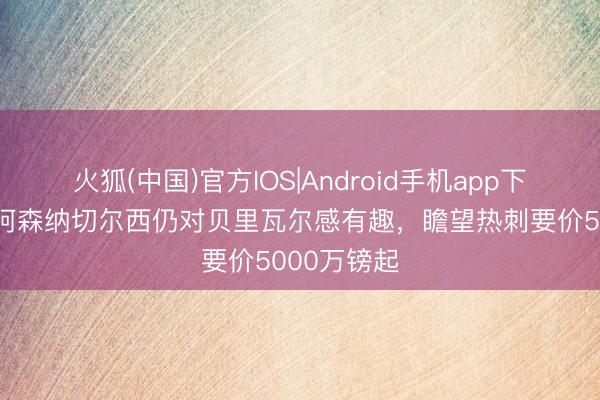 火狐(中国)官方IOS|Android手机app下载 英媒：阿森纳切尔西仍对贝里瓦尔感有趣，瞻望热刺要价5000万镑起