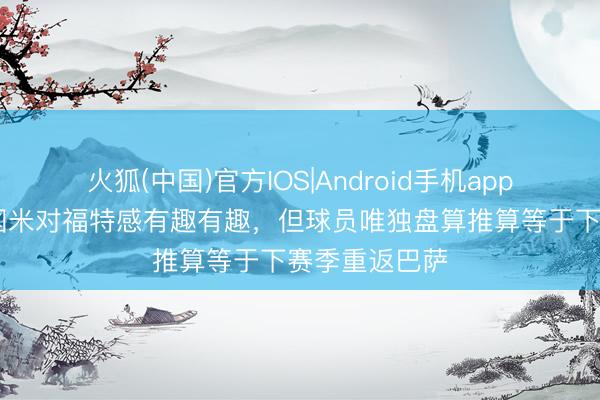 火狐(中国)官方IOS|Android手机app下载 每体：国米对福特感有趣有趣，但球员唯独盘算推算等于下赛季重返巴萨