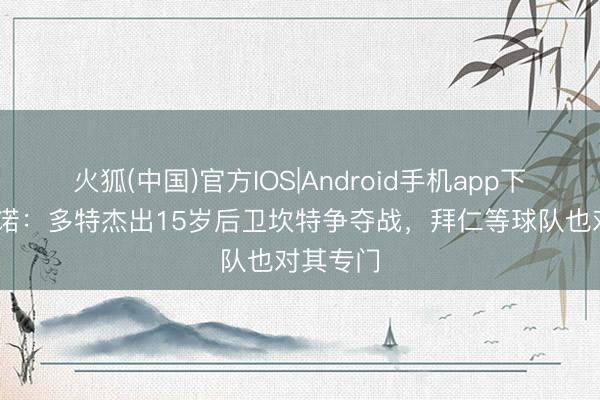 火狐(中国)官方IOS|Android手机app下载 罗马诺：多特杰出15岁后卫坎特争夺战，拜仁等球队也对其专门