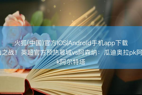 火狐(中国)官方IOS|Android手机app下载 天王山之战！英超官方预热曼城vs阿森纳：瓜迪奥拉pk阿尔特塔