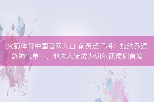 火狐体育中国官网入口 前英超门将：加纳乔遑急神气单一，他未入流成为切尔西惯例首发