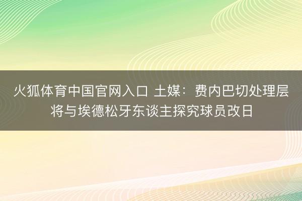 火狐体育中国官网入口 土媒：费内巴切处理层将与埃德松牙东谈主探究球员改日