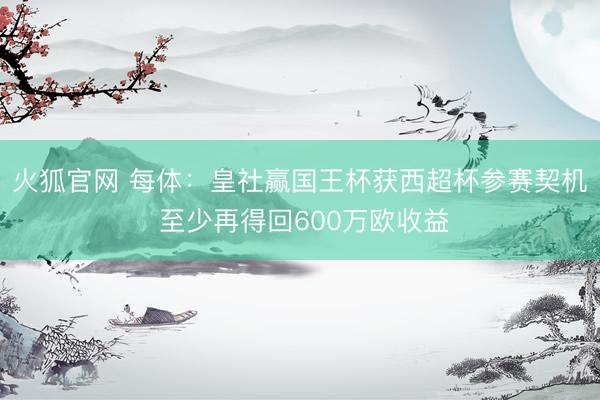 火狐官网 每体：皇社赢国王杯获西超杯参赛契机 至少再得回600万欧收益