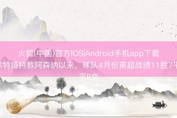 火狐(中国)官方IOS|Android手机app下载 阿尔特塔持教阿森纳以来，球队4月份英超战绩11胜7平8负