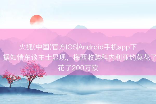 火狐(中国)官方IOS|Android手机app下载 每体：据知情东谈主士显现，梅西收购科内利亚约莫花了200万欧