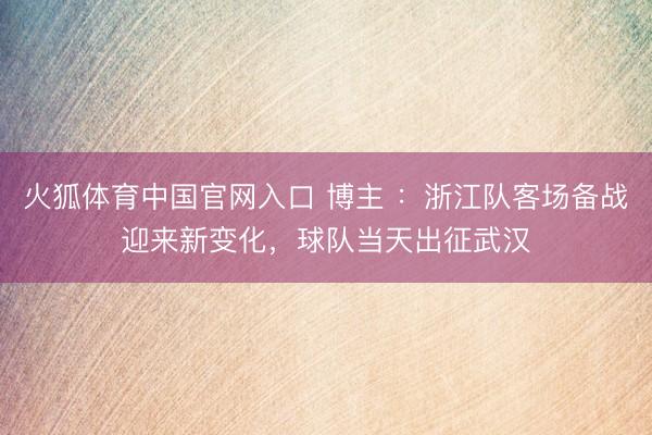火狐体育中国官网入口 博主 ：浙江队客场备战迎来新变化，球队当天出征武汉