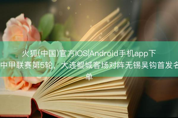 火狐(中国)官方IOS|Android手机app下载 中甲联赛第5轮，大连鲲城客场对阵无锡吴钩首发名单