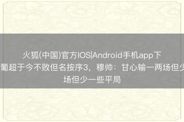 火狐(中国)官方IOS|Android手机app下载 本菲卡葡超于今不败但名按序3，穆帅：甘心输一两场但少一些平局
