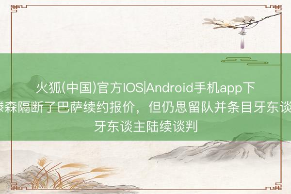 火狐(中国)官方IOS|Android手机app下载 世体：滕森隔断了巴萨续约报价，但仍思留队并条目牙东谈主陆续谈判