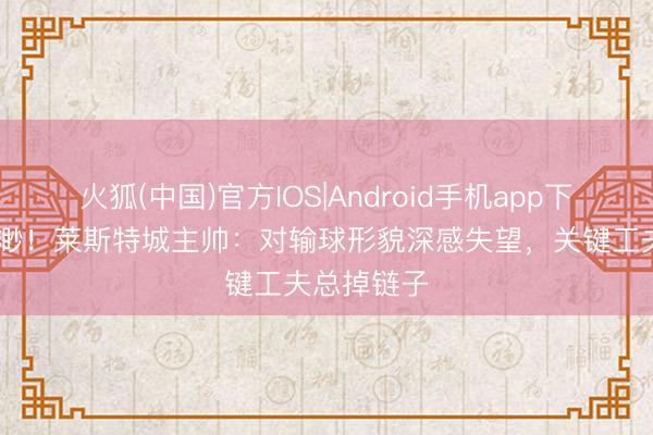 火狐(中国)官方IOS|Android手机app下载 保级飘渺！莱斯特城主帅：对输球形貌深感失望，关键工夫总掉链子