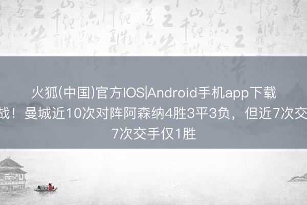火狐(中国)官方IOS|Android手机app下载 重要一战！曼城近10次对阵阿森纳4胜3平3负，但近7次交手仅1胜