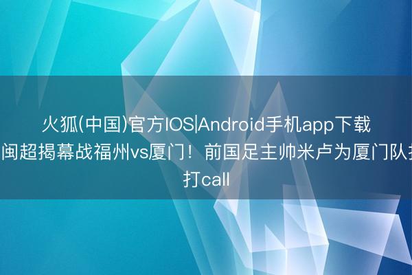 火狐(中国)官方IOS|Android手机app下载 今晚闽超揭幕战福州vs厦门！前国足主帅米卢为厦门队打call