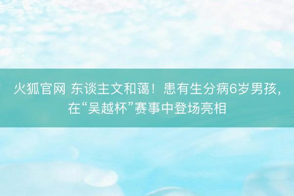 火狐官网 东谈主文和蔼！患有生分病6岁男孩，在“吴越杯”赛事中登场亮相
