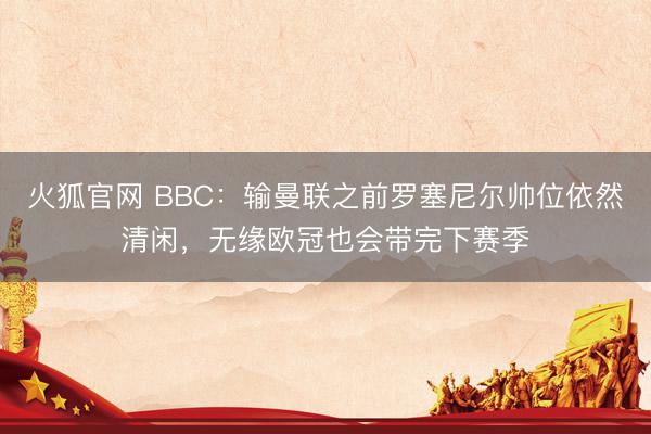 火狐官网 BBC：输曼联之前罗塞尼尔帅位依然清闲，无缘欧冠也会带完下赛季