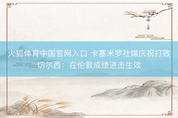 火狐体育中国官网入口 卡塞米罗社媒庆祝打败切尔西：在伦敦成绩进击生效