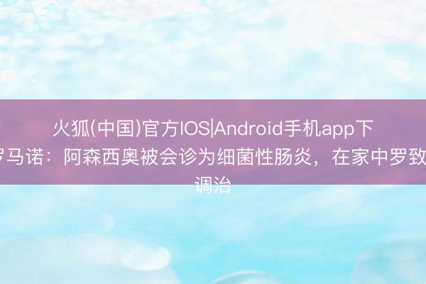 火狐(中国)官方IOS|Android手机app下载 罗马诺：阿森西奥被会诊为细菌性肠炎，在家中罗致调治