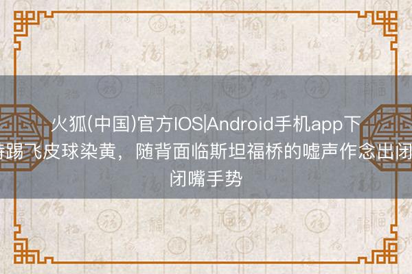 火狐(中国)官方IOS|Android手机app下载 芒特踢飞皮球染黄，随背面临斯坦福桥的嘘声作念出闭嘴手势