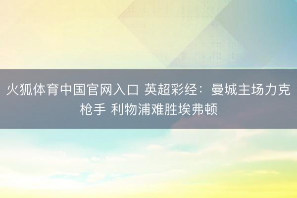 火狐体育中国官网入口 英超彩经：曼城主场力克枪手 利物浦难胜埃弗顿