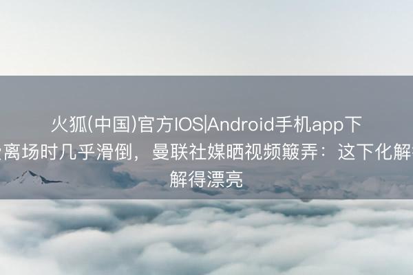 火狐(中国)官方IOS|Android手机app下载 B费离场时几乎滑倒，曼联社媒晒视频簸弄：这下化解得漂亮