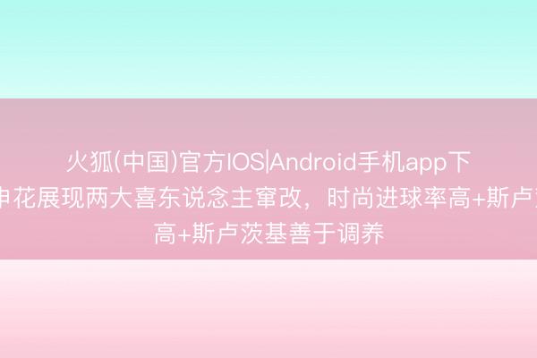 火狐(中国)官方IOS|Android手机app下载 足球报：申花展现两大喜东说念主窜改，时尚进球率高+斯卢茨基善于调养