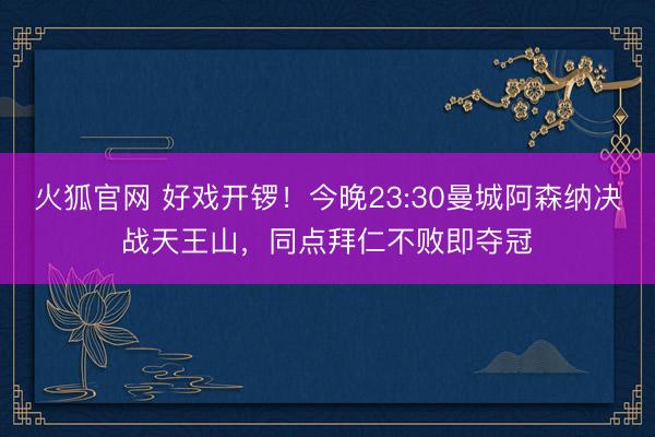 火狐官网 好戏开锣！今晚23:30曼城阿森纳决战天王山，同点拜仁不败即夺冠