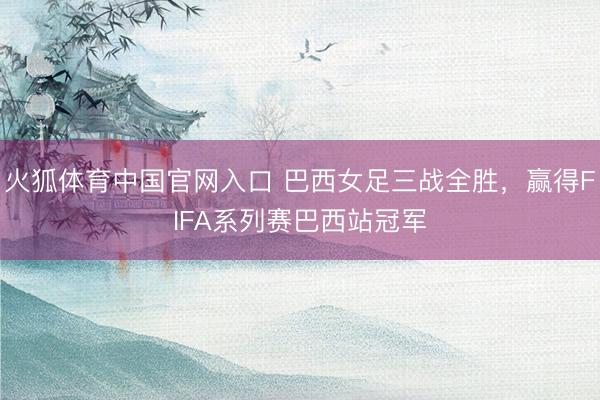 火狐体育中国官网入口 巴西女足三战全胜，赢得FIFA系列赛巴西站冠军