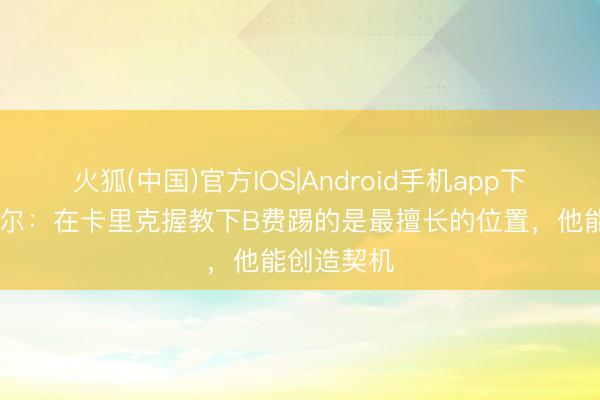 火狐(中国)官方IOS|Android手机app下载 舒梅切尔：在卡里克握教下B费踢的是最擅长的位置，他能创造契机