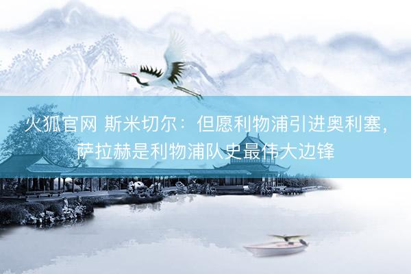 火狐官网 斯米切尔：但愿利物浦引进奥利塞，萨拉赫是利物浦队史最伟大边锋