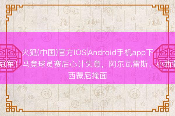 火狐(中国)官方IOS|Android手机app下载 无缘冠军！马竞球员赛后心计失意，阿尔瓦雷斯、小西蒙尼掩面