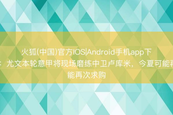 火狐(中国)官方IOS|Android手机app下载 米体：尤文本轮意甲将现场磨练中卫卢库米，今夏可能再次求购