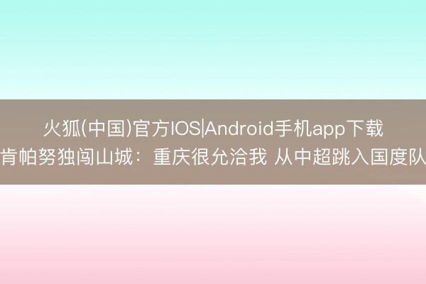 火狐(中国)官方IOS|Android手机app下载 肯帕努独闯山城：重庆很允洽我 从中超跳入国度队！