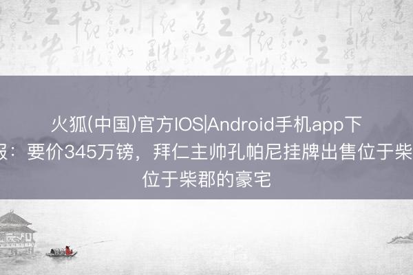 火狐(中国)官方IOS|Android手机app下载 太阳报：要价345万镑，拜仁主帅孔帕尼挂牌出售位于柴郡的豪宅