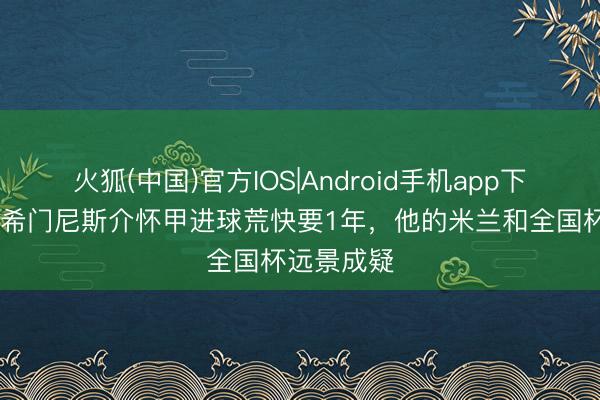 火狐(中国)官方IOS|Android手机app下载 意媒：希门尼斯介怀甲进球荒快要1年，他的米兰和全国杯远景成疑