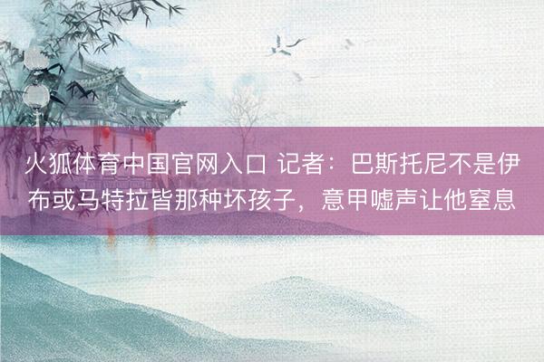火狐体育中国官网入口 记者：巴斯托尼不是伊布或马特拉皆那种坏孩子，意甲嘘声让他窒息