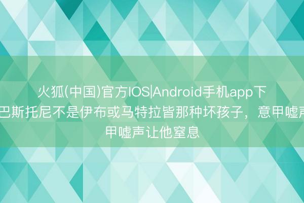 火狐(中国)官方IOS|Android手机app下载 记者：巴斯托尼不是伊布或马特拉皆那种坏孩子，意甲嘘声让他窒息