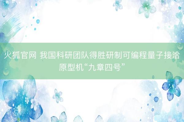 火狐官网 我国科研团队得胜研制可编程量子接洽原型机“九章四号”