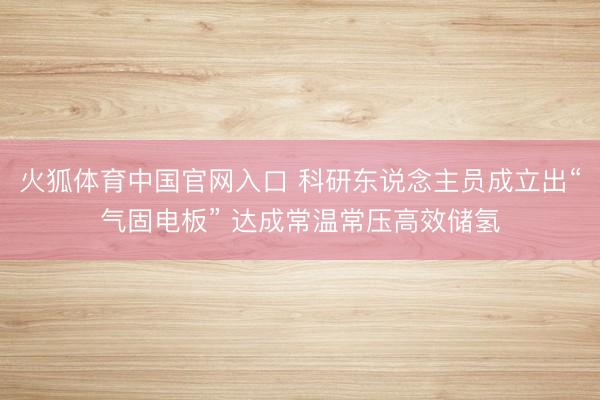 火狐体育中国官网入口 科研东说念主员成立出“气固电板” 达成常温常压高效储氢