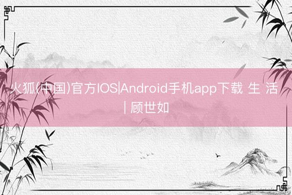 火狐(中国)官方IOS|Android手机app下载 生 活 | 顾世如