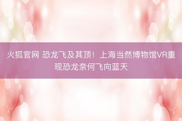 火狐官网 恐龙飞及其顶！上海当然博物馆VR重现恐龙奈何飞向蓝天